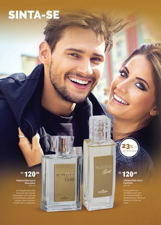 SINTA-SE
TRADUÇÕES GOLD
Masculino
100 ml
As fragrâncias mais
famosas do mundo
traduzidas com 23% de
concentração e perfor-
mance, para homens
modernos e arrojados.
R$
120,00
TRADUÇÕES GOLD
Feminino
100 ml
O seu perfume
predileto com 23%
de concentração e
performance. Sinta-se
especial. Sinta-se
você.
R$
120,00
23% de
concentração
 