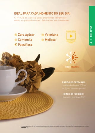 FRIO | QUENTE
IDEAL PARA CADA MOMENTO DO SEU DIA!
RÁPIDO DE PREPARAR:
1 colher de chá em 250 ml
de água, misture e pronto!
RENDE 60 PORÇÕES!
Consuma quente ou frio!
O H+ Chá de Maracujá possui propriedade calmante que
auxilia na qualidade do sono. Sem corante, sem conservante.
BEM-ESTAR
As coisas que o olho não viu, e o ouvido não ouviu, e não subiram ao coração do homem, são as que Deus preparou para os que o amam
Coríntios 2:9
CLIQUE AQUI
ASSISTA AO
VIDEO 29
 