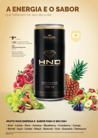 BEM-ESTAR
A ENERGIA E O SABOR
que faltavam no seu dia a dia.
MUITO MAIS ENERGIA E SABOR PARA O SEU DIA!
• Kiwi • Lichia • Pera • Ameixa • Blueberry • Cranberry • Cereja
• Romã • Açaí • Limão • Maçã • Abacaxi • Uva • Guaraná • Damasco
HND
Diamond Energy Drink
269 ml
Bebida energética,
refrescante e muito
saborosa composta por
um mix de 15 frutas.
venda somente do
pacote com 12 unidades.
a unidade.
R$
9,00
17001
Ora, sem fé é impossível agradar-lhe; porque é necessário que aquele que se aproxima de Deus creia que ele existe, e que é galardoador dos que o buscam.
Hebreus 11:6
CLIQUE AQUI
ASSISTA AO
VIDEO
 