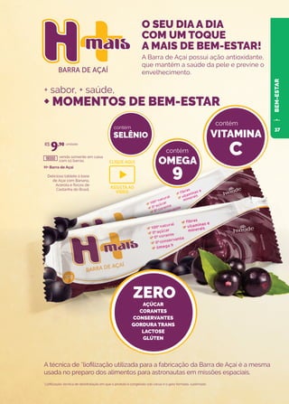 BARRA DE AÇAÍ
O seu dia a dia
com um toque a
mais de bem-estar!
O seu dia a dia
com um toque a
mais de bem-estar!
H+ Barra de Açaí
Delicioso tablete à base
de Açaí com Banana,
Acerola e flocos de
Castanha do Brasil.
venda somente em caixa
com 10 barras.
unidade
A Barra de Açaí possui ação antioxidante,
que mantém a saúde da pele e previne o
envelhecimento.
A técnica de *liofilização utilizada para a fabricação da Barra de Açaí é a mesma
usada no preparo dos alimentos para astronautas em missões espaciais.
*Liofilização: técnica de desidratação em que o produto é congelado sob vácuo e o gelo formado, sublimado.
R$
9,90
18000
O SEU DIA A DIA
COM UM TOQUE
A MAIS DE BEM-ESTAR!
+ sabor, + saúde,
+ MOMENTOS DE BEM-ESTAR
SELÊNIO
contém
OMEGA
9
contém
VITAMINA
C
contém
ZERO
AÇÚCAR
CORANTES
CONSERVANTES
GORDURA TRANS
LACTOSE
GLÚTEN
BEM-ESTAR
CLIQUE AQUI
ASSISTA AO
VIDEO
37
 