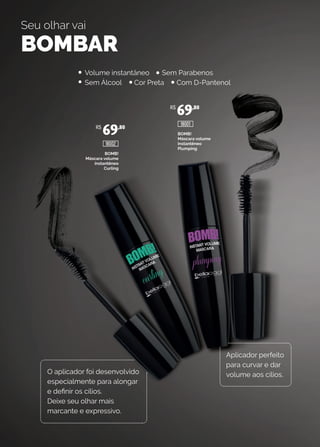 BOMB!
Máscara volume
instantêneo
Curling
BOMB!
Máscara volume
instantêneo
Plumping
Seu olhar vai
BOMBAR
O aplicador foi desenvolvido
especialmente para alongar
e definir os cílios.
Deixe seu olhar mais
marcante e expressivo.
Aplicador perfeito
para curvar e dar
volume aos cílios.
Volume instantâneo Sem Parabenos
Sem Álcool Cor Preta Com D-Pantenol
R$
69,80
R$
69,80
18002
18001
 