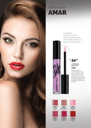 Lábios para
AMAR
CORAL MAT
05
MAUVE PINK MAT
08
BUBBLEGUM
10
ORCHID MAT
11
RED GRAPE MAT
14
LOVE RED MAT
16
O aplicador
“Expert in Love” no
formato espiral permite
um resultado perfeito em
apenas uma aplicação.
LOVERGLOSS
Gloss labial
Cores incríveis e
modernas para você
ficar irresistível e linda.
O gloss labial envolve
os lábios com uma fina
película, proporcionando
um efeito molhado com
extrabrilho. Suave sabor
de romã.
R$
44,80
16064
16067
16065
16068
16066
16069
16066
 