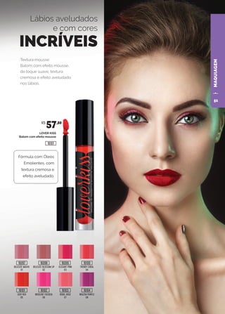MAQUIAGEM
Textura mousse:
Batom com efeito mousse,
de toque suave, textura
cremosa e efeito aveludado
nos lábios.
Lábios aveludados
e com cores
INCRÍVEIS
LOVER KISS
Batom com efeito mousse
DELICATE MAUVE
01
SEXY RED
05
DELICATE BLOSSOM LIP
02
INSOLENT FUCHSIA
06
REBEL ROSE
07
BRAZEN PURPLE
08
ELEGANT PINK
03
TRENDY CORAL
04
Fórmula com Óleos
Emolientes, com
textura cremosa e
efeito aveludado.
R$
57,80
16097
16101
16098
16102
16099
16103
16100
16104
16101
51
 