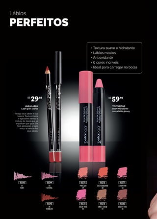 Lábios
PERFEITOS
TENTAZIONE
Balm hidratante
com efeito glossy
LINEA LABRA
Lápis para lábios
Realça seus lábios e sua
beleza. Textura macia
e agradável devido a
mistura de óleos que se
espalham por igual. De
fácil aplicação, o lápis
realça a beleza dos
seus lábios.
02
NATURAL
PINK LADY
01
JUICY TANGERINE
02
CANDY PINK
03
06
VERMELHO
SUGAR ROSE
05
SWEET CREAM
07
DESERT ROSE
08
01
NUDE
R$
29,80 R$
59,90
16043 16044
16045
16075
16078
16076
16079
16077
16080
• Textura suave e hidratante
• Lábios macios
• Antioxidante
• 6 cores incríveis
• Ideal para carregar na bolsa
 