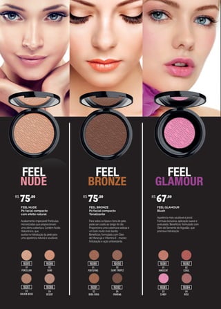 FEEL NUDE
Pó facial compacto
com efeito natural
Acabamento impecável! Partículas
micronizadas que proporcionam
uma ótima cobertura. Contém Ácido
Hialurônico, que
auxilia na hidratação da pele para
uma aparência natural e saudável.
FEEL BRONZE
Pó facial compacto
Tonalizante
Para todos os tipos e tons de pele,
pode ser usado ao longo do dia.
Proporciona uma cobertura sedosa e
um look muito mais bonito.
Benefícios: formulado com Óleo
de Maracujá e Vitamina E - maciez,
hidratação e ação antioxidante.
FEEL GLAMOUR
Blush
Aparência mais saudável e jovial.
Fórmula exclusiva, aplicação suave e
aveludada. Benefícios: formulado com
Óleo de Semente de Algodão, que
promove hidratação.
01
PORCELAIN
01
PORTOFINO
01
INNOCENT
02
CORAL
02
SAINT TROPEZ
02
SAND
04
DESERT
03
BORA BORA
03
CANDY
04
ROSE
04
IPANEMA
03
GOLDEN BEIGE
R$
75,00 R$
75,00 R$
67,00
16085
16087
16086 16089
16091 16092
16090 16081
16083
16082
1608416088
 