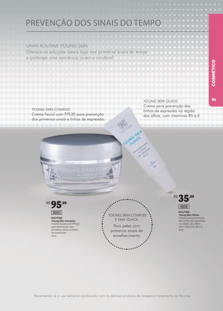 PREVENÇÃO DOS SINAIS DO TEMPO
LINHA ROUTINE YOUNG SKIN
Oferece as soluções ideais logo nos primeiros sinais do tempo
e prolonga uma aparência jovem e saudável.
ROUTINE
Young Skin Complex
Creme Facial com FPS30
para prevenção dos
primeiros sinais e linhas
de expressão
30 g
ROUTINE
Young Skin Olhos
Creme para prevenção
das linhas de expressão
na região dos olhos,
com vitaminas B5 e E
15 g
60003
60016
YOUNG SKIN COMPLEX
Creme Facial com FPS30 para prevenção
dos primeiros sinais e linhas de expressão.
YOUNG SKIN COMPLEX
E SKIN OLHOS
Para peles com
primeiros sinais de
envelhecimento
YOUNG SKIN OLHOS
Creme para prevenção das
linhas de expressão na região
dos olhos, com vitaminas B5 e E.
Recomenda-se o uso semanal combinado com os demais produtos de limpeza e tratamento de Routine.
COSMÉTICO
R$
95,00
R$
35,00
61
 