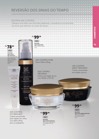 REVERSÃO DOS SINAIS DO TEMPO
ROUTINE AGE CONTROL
Oferece uma linha com fórmulas poderosas, inovadoras e enriquecidas
de ativos que atenuam os sinais do tempo.
ROUTINE
Age Control Treatment
Creme anti-idade diurno
com DMAE e FPS 20
50 g
ROUTINE
Age Control Night Treatment
Creme concentrado
anti-idade noturno
30 g60017
60002
ROUTINE
Age Control Elixir
Sérum Efeito Lifting
30 g
ROUTINE
Age Control
Eye Treatment
Creme concentrado
para região dos
olhos com efeito
lifting para as
pálpebras
15 g
60001
60000
AGE CONTROL ELIXIR
Sérum Efeito Lifting.
AGE CONTROL
TREATMENT
Creme anti-idade diurno
com DMAE e FPS 20.
AGE CONTROL
NIGHT TREATMENT
Creme concentrado
anti-idade noturno.
AGE CONTROL
EYE TREATMENT
Creme concentrado
para região dos olhos
com efeito lifting
para as pálpebras.
COSMÉTICO
R$
78,00
R$
99,90
R$
99,90
R$
99,90
63
 