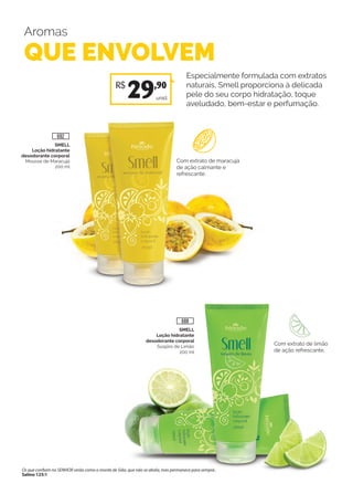 Aromas
QUE ENVOLVEM
Especialmente formulada com extratos
naturais, Smell proporciona à delicada
pele do seu corpo hidratação, toque
aveludado, bem-estar e perfumação.
SMELL
Loção hidratante
desodorante corporal
Mousse de Maracujá
200 ml
Com extrato de maracujá
de ação calmante e
refrescante.
Com extrato de limão
de ação refrescante.
unid.
R$
29,90
SMELL
Loção hidratante
desodorante corporal
Suspiro de Limão
200 ml
688
692
Os que confiam no SENHOR serão como o monte de Sião, que não se abala, mas permanece para sempre..
Salmo 125:1
 