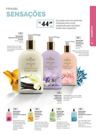 COSMÉTICO
SENSAÇÕES
Hidratante
desodorante corporal
Ternura
300 ml
Com relaxantes notas
Milk e um delicado
toque de Flor Silvestre,
proporciona
momentos de ternura.
SENSAÇÕES
Hidratante
desodorante
corporal
Éclat
300 ml
A fragrância é uma
combinação de notas
delicadas e sofisticadas.
Para um momento
radiante e inesquecível.
SENSAÇÕES
Hidratante
desodorante
corporal
Sublime
300 ml
Combina notas Frutais
com notas delicadas de
Flores. Uma associação
Sublime para mulheres
charmosas
e modernas.
SENSAÇÕES
Hidratante
desodorante corporal
Sedução
300 ml
Desenvolvido com uma
combinação especialde
FrutasVermelhas e Flores.
É a arte de encantar,
conquistar, deixar o
momento marcante e
especial.
Hinode
SENSAÇÕES
SENSAÇÕES
Hidratante desodorante
corporal
Dream Vanilla
300 ml
Desenvolvido com notas
quentes de Vanilla. Ideal
para mulheres modernas e
sonhadoras. Fragrância desenvolvida com
delicadas notas Florais.
Você perfumada,
linda e envolvente.
Combinação Floral e Frutal perfeita
para elevar a autoestima e sentir-se
personagem de
uma poesia.
SENSAÇÕES
Hidratante
desodorante
corporal
Envolvente
300 ml
Sua pele com um perfume
inesquecível e você
preparada para ocasiões
ainda mais especiais.
SENSAÇÕES
Hidratante
desodorante
corporal
Poésie
300 mll
unid.
R$
44,30
583
585
584
582 581 586 580
67
 