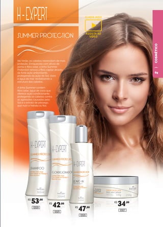 COSMÉTICO
R$
42,00
12025
R$
47,00
12026
R$
34,00
12027
R$
53,00
12028
No Verão, os cabelos necessitam de mais
proteção. Enriquecida com ativos de
ponta e filtro solar, a linha Summer
Protection renova a fibra capilar através
da forte ação antioxidante,
protegendo da ação do Sol, cloro
e água do mar, revitalizando a
estrutura dos cabelos.
A linha Summer contém
filtro solar, água de coco que
oferece ação condicionante,
protegendo os cabelos contra
as agressões causadas pelo
Sol e o extrato de pêssego,
que nutri e hidrata os fios.
CLIQUE AQUI
ASSISTA AO
VIDEO
69
 