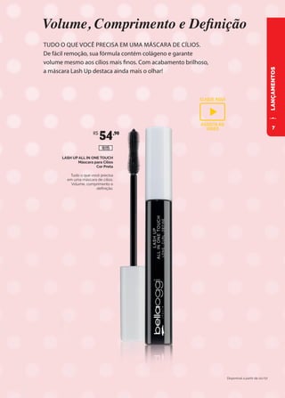 LANÇAMENTOS
LASH UP ALL IN ONE TOUCH
Máscara para Cílios
Cor Preta
Tudo o que você precisa
em uma máscara de cílios:
Volume, comprimento e
definição.
R$
54,90
16115
TUDO O QUE VOCÊ PRECISA EM UMA MÁSCARA DE CÍLIOS.
De fácil remoção, sua fórmula contém colágeno e garante
volume mesmo aos cílios mais finos. Com acabamento brilhoso,
a máscara Lash Up destaca ainda mais o olhar!
Volume, Comprimento e Definição
Disponível à partir de 20/07
CLIQUE AQUI
ASSISTA AO
VIDEO 7
 