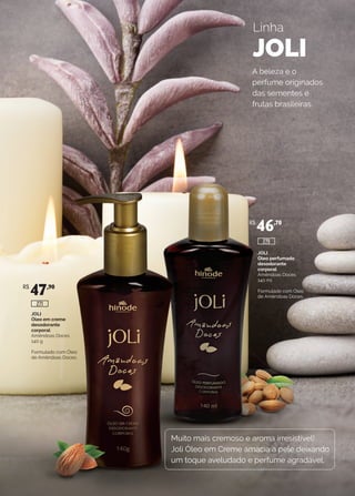 JOLI
Óleo em creme
desodorante
corporal
Amêndoas Doces
140 g
Formulado com Óleo
de Amêndoas Doces.
JOLI
Óleo perfumado
desodorante
corporal
Amêndoas Doces
140 ml
Formulado com Óleo
de Amêndoas Doces.
Linha
JOLI
Muito mais cremoso e aroma irresistível!
Joli Óleo em Creme amacia a pele deixando
um toque aveludado e perfume agradável.
A beleza e o
perfume originados
das sementes e
frutas brasileiras.
R$
47,90
R$
46,70
275
271
 