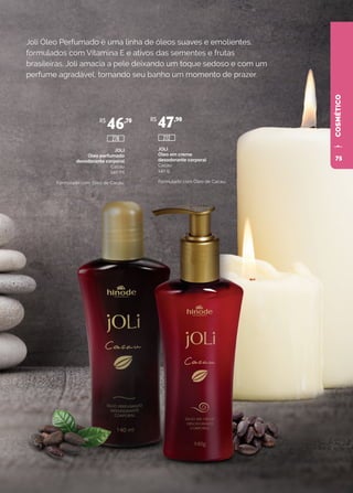 COSMÉTICO
Joli Óleo Perfumado é uma linha de óleos suaves e emolientes,
formulados com Vitamina E e ativos das sementes e frutas
brasileiras. Joli amacia a pele deixando um toque sedoso e com um
perfume agradável, tornando seu banho um momento de prazer.
JOLI
Óleo perfumado
desodorante corporal
Cacau
140 ml
Formulado com Óleo de Cacau.
JOLI
Óleo em creme
desodorante corporal
Cacau
140 g
Formulado com Óleo de Cacau.
R$
46,70 R$
47,90
272278
75
 