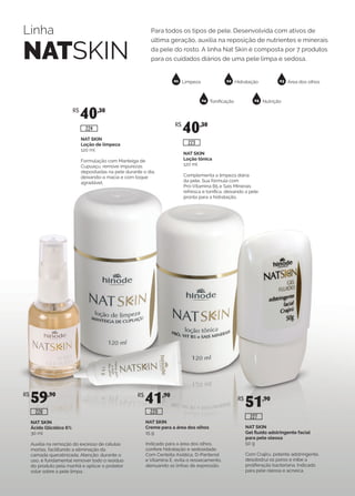 Linha
NATSKIN
Para todos os tipos de pele. Desenvolvida com ativos de
última geração, auxilia na reposição de nutrientes e minerais
da pele do rosto. A linha Nat Skin é composta por 7 produtos
para os cuidados diários de uma pele limpa e sedosa.
01 02 03
04 05
Limpeza Hidratação Área dos olhos
Tonificação Nutrição
NAT SKIN
Loção tônica
120 ml
Complementa a limpeza diária
da pele. Sua fórmula com
Pró-Vitamina B5 e Sais Minerais
refresca e tonifica, deixando a pele
pronta para a hidratação.
NAT SKIN
Loção de limpeza
120 ml
Formulação com Manteiga de
Cupuaçu, remove impurezas
depositadas na pele durante o dia,
deixando-a macia e com toque
agradável.
R$
40,30
R$
40,30
224
223
NAT SKIN
Creme para a área dos olhos
15 g
Indicado para a área dos olhos,
confere hidratação e sedosidade.
Com Centella Asiática, D-Pantenol
e Vitamina E, evita o ressecamento,
atenuando as linhas de expressão.
NAT SKIN
Ácido Glicólico 6%
30 ml
Auxilia na remoção do excesso de células
mortas, facilitando a eliminação da
camada queratinizada. Atenção: durante o
uso, é fundamental remover todo o resíduo
do produto pela manhã e aplicar o protetor
solar sobre a pele limpa.
R$
59,90 R$
41,90
226 220
NAT SKIN
Gel fluído adstringente facial
para pele oleosa
50 g
Com Crajirú, potente adstringente,
desobstrui os poros e inibe a
proliferação bacteriana. Indicado
para pele oleosa e acneica.
R$
51,90
227
 