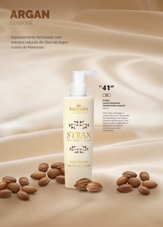 Especialmente formulado com
extratos naturais de Óleo de Argan,
o ouro do Marrocos!
ARGAN
Corporal
STRAX
Loção hidratante
desodorante corporal
240 g
Com Óleo de Argan, a
Loção Strax tem alto poder
de hidratação sem deixar
resíduos gordurosos. Com
toque suave e delicado, é
ideal para uso diário,
sempre que achar
necessário.
R$
41,80
340
 