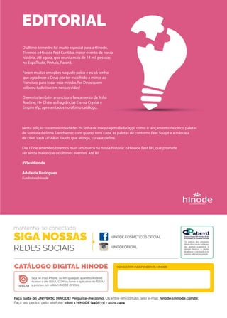 O último trimestre foi muito especial para a Hinode.
Tivemos o Hinode Fest Curitiba, maior evento da nossa
história, até agora, que reuniu mais de 14 mil pessoas
no ExpoTrade, Pinhais, Paraná. 
Foram muitas emoções naquele palco e eu só tenho
que agradecer a Deus por ter escolhido a mim e ao
Francisco para tocar essa missão. Foi Deus quem
colocou tudo isso em nossas vidas!
O evento também anunciou o lançamento da linha
Routine, H+ Chá e as fragrâncias Eterna Crystal e
Empire Vip, apresentados no último catálogo.
EDITORIAL
Faça parte do UNIVERSO HINODE! Pergunte-me como. Ou entre em contato pelo e-mail: hinode@hinode.com.br.
Faça seu pedido pelo telefone: 0800 1 HINODE (446633) - 4020.2424
HINODE.COSMETICOS.OFICIAL
HINODEOFICIAL
Seja no iPad, iPhone, ou em qualquer aparelho Android.
Acesse o site ISSUU.COM ou baixe o aplicativo do ISSUU
e procure por editor HINODE OFICIAL.
CONSULTOR INDEPENDENTE HINODECATÁLOGO DIGITAL HINODE
mantenha-se conectado
SIGA NOSSAS
REDES SOCIAIS
Insta
*Os preços dos produtos
oferecidos neste catálogo
são apenas sugeridos. A
Hinode reserva o direito
de alterar o conteúdo e os
valores sem aviso prévio.
Nesta edição trazemos novidades da linha de maquiagem BellaOggi, como o lançamento de cinco paletas
de sombra da linha Trendsetter, com quatro tons cada, as paletas de contorno Feel Sculpt e a máscara
de cílios Lash UP All in Touch, que alonga, curva e define. 
Dia 17 de setembro teremos mais um marco na nossa história: o Hinode Fest BH, que promete
ser ainda maior que os últimos eventos. Até lá!
#VivaHinode
Adelaide Rodrigues
Fundadora Hinode
 