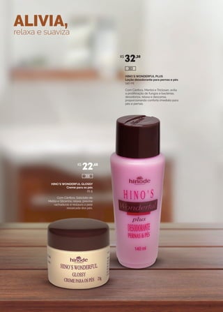 ALIVIA,
relaxa e suaviza
HINO`S WONDERFUL PLUS
Loção desodorante para pernas e pés
140 ml
Com Cânfora, Mentol e Triclosan, evita
a proliferação de fungos e bactérias,
desodoriza, relaxa e descansa,
proporcionando conforto imediato para
pés e pernas.
HINO`S WONDERFUL GLOSSY
Creme para os pés
25 g
Com Cânfora, Salicilato de
Metila e Glicerina, relaxa, previne
rachaduras e restaura a pele
ressecada dos pés.
R$
32,30
R$
22,60
306
303
 