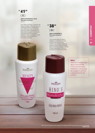 COSMÉTICO
HINO`S WONDERFUL
Óleo para as pernas
140 ml
Uma combinação de Óleos
Vegetais, Sementes de Uvas
e Amêndoas Doces com
Cânfora, que relaxa e refresca,
proporcionando alívio imediato
para as pernas cansadas. Maciez
e toque agradável. Previne a
formação de estrias e flacidez.
HINO`S WONDERFUL GOLD
Óleo para as pernas
140 ml
Com Óleos de Pequi, Castanha do
Brasil, Eucalipto, Semente de Uva,
Amêndoas Doces, combinados
com Vitaminas A e E, e Cânfora,
pode ser usado diariamente em
relaxante massagem. De intensa
ação ativadora da circulação
periférica, nutre e revitaliza a pele
evitando o ressecamento e a
formação de estrias.
DICA:
Alternar o banho com
água morna e fria
é uma técnica para
melhorar a circulação
do sangue e previnir
o aparecimento de
varizes.
R$
41,90
R$
38,50
300
312
Mas o fruto do Espírito é: amor, alegria, paz, longanimidade, benignidade, bondade e fidelidade.
Gálatas 5:22
97
 