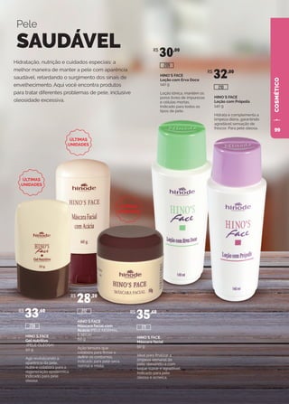 COSMÉTICO
Hidratação, nutrição e cuidados especiais: a
melhor maneira de manter a pele com aparência
saudável, retardando o surgimento dos sinais de
envelhecimento. Aqui você encontra produtos
para tratar diferentes problemas de pele, inclusive
oleosidade excessiva.
Pele
SAUDÁVEL
HINO`S FACE
Gel nutritivo
(PELE OLEOSA)
50 g
Age revitalizando a
aparência da pele,
nutre e colabora para a
regeneração epidérmica.
Indicado para pele
oleosa.
R$
33,60
208
HINO`S FACE
Máscara facial com
Acácia (PELE NORMAL
E SECA)
60 g
Ação tensora que
colabora para firmar e
definir os contornos.
Indicado para pele seca,
normal e mista.
R$
28,20
212
HINO`S FACE
Máscara facial
50 g
Ideal para finalizar a
limpeza semanal da
pele, deixando-a com
toque suave e agradável.
Indicado para pele
oleosa e acneica.
R$
35,60
211
HINO`S FACE
Loção com Erva Doce
140 g
Loção tônica, mantém os
poros livres de impurezas
e células mortas.
Indicado para todos os
tipos de pele.
R$
30,00
209
HINO`S FACE
Loção com Própolis
140 g
Hidrata e complementa a
limpeza diária, garantindo
agradável sensação de
frescor. Para pele oleosa.
R$
32,00
210
ÚLTIMAS
UNIDADES
ÚLTIMAS
UNIDADES
ÚLTIMAS
UNIDADES
99
 