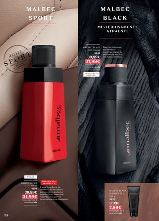 MALBEC BLACK
SHOWER GEL,
200 g
5852
9,99€
7,99€
na compra de 2
ou mais/cada
MALBEC BLACK
SHOWER GEL,
AMADEIRADA
ORIENTAL
_________
MALBEC BLACK
EDT, 100 ml
5841
39,99€
31,99€
na compra de 2
ou mais/cada
_________
MALBEC
BLACK
MISTERIOSAMENTE
ATRAENTE
AMADEIRADA
AROMÁTICA
_________
MALBEC SPORT
EDT, 100 ml
4104
39,99€
31,99€
na compra de 2
ou mais/cada
_________
VEGAN
MALBEC
SP ORT
É uma fragrância de
combinação inovadora,
que contém o exclusivo
acorde Oito Elementos1,
inspirado nos carros
desportivos mais desejados.
Fragrância intensa
que combina
madeiras negras da
perfumaria ao calor
das notas orientais.
98
 