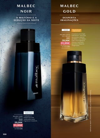 *Exclusiva
tecnologia
Gold
Sense
para
aumentar
o
poder
de
atração.
MALBEC
GOLD
DESPERTA
IMAGINAÇÕES
MALBEC
NOIR
O MISTÉRIO E A
SEDUÇÃO DA NOITE
A sedução e o
mistério da noite
combinados numa
fragrância irresistível.
A exclusiva tecnologia
Gold Sense*, associada
ao processo especial
de Malbec, traz Malbec
Gold. Uma fragrância
intensa e marcante,
que atrai e desperta
imaginações.
_________
MALBEC GOLD
EDT, 100 ml
4661
39,99€
31,99€
na compra de 2
ou mais/cada
_________
AMADEIRADO
AMBARADO
VEGAN
_________
MALBEC NOIR
EDT, 100 ml
3930
39,99€
31,99€
na compra de 2
ou mais/cada
AMADEIRADA
ESPECIADO
100
 
