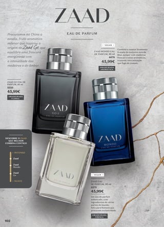 AMADEIRADA
AROMÁTICA
VEGAN
Combina a nuance levemente
frutada do exclusivo acorde
Blue Juniper com madeiras
frescas e notas aromáticas,
trazendo uma sensação
que foge do comum.
_________
ZAAD MONDO EAU
DE PARFUM, 95 ml
4678
45,99€
_________
_________
ZAAD GO EAU DE
PARFUM, 95 ml
5335
45,99€
_________
Procuramos na China a
evodia, fruto aromático
milenar que inspirou a
origem de Zaad Go , que
equilibra uma frescura
energizante com
a intensidade das
madeiras e do âmbar.
AMADEIRADA
FLORAL
AMADEIRADA
FRESCA
_________
Um eau de parfum
soﬁsticado, com
ingredientes de várias
partes do mundo,
feito para homens que
procuram exclusividade.
_________
ZAAD EAU
DE PARFUM, 95 ml
2275
45,99€
VEGAN
_________
DESCOBRE O ZAAD
QUE MELHOR
COMBINA CONTIGO
_________
Zaad
Zaad
Go
+ SUAVE
+ INTENSO
Zaad
Mondo
EAU DE PARFUM
102
 