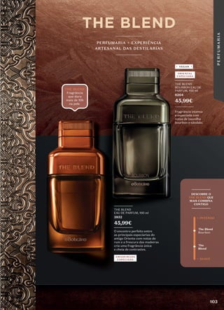 _________
THE BLEND
EAU DE PARFUM, 100 ml
3852
45,99€
_________
O encontro perfeito entre
as principais especiarias do
antigo Oriente com notas de
rum e a frescura das madeiras
cria uma fragrância única
e cheia de contrastes.
THE BLEND
Fragrância
que dura
mais de 10h
_________
THE BLEND
BOURBON EAU DE
PARFUM, 100 ml
6204
45,99€
_________
Fragrância intensa
e especiada com
notas de baunilha
bourbon e sândalo.
VEGAN
PERFUMARIA + EXPERIÊNCIA
ARTESANAL DAS DESTILARIAS
The Blend
Bourbon
The
Blend
+ SUAVE
+ INTENSO
_________
DESCOBRE O
THE BLEND QUE
MAIS COMBINA
CONTIGO
_________
AMADEIRADA
ESPECIADA
ORIENTAL
ESPECIADA
103
P
E
R
F
U
M
A
R
I
A
 
