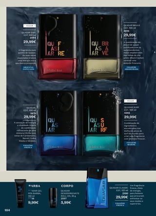 CORPO
QUASAR
DESODORIZANTE
ROLL-ON, 50 g
2097
5,99€
Combinação de
ingredientes
encontrados nos
melhores picos de
surf do mundo para
criar uma fragrância
com um novo frescor.
_________
QUASAR SURF
EDT, 100 ml
4595
29,99€
_________
FOUGÈRE
MARINE
BARBA
QUASAR GEL
PÓS BARBA,
100 ml
2098
9,99€
BARBA
QUASAR GEL
PÓS BARBA,
2098
_________
QUASAR FIRE
EDT, 100 ml
2094
29,99€
________
A fragrância mais
quente de Quasar.
As suas notas
especiadas trazem
uma energia extra
que marca presença.
ORIENTAL
ESPECIADA
VEGAN
_________
QUASAR CLASSIC
EDT, 125 ml
2100
29,99€
_________
Um fragrância
fresca, cheia
de energia,
para homens
que procuram
enfrentar os
seus medos e
superá-los.
QUASAR CLASSIC
VEGAN
A sensação de energia
e vitalidade irradia
da combinação
refrescante de uma
mistura Cítrica com
notas de Cardamomo,
Neroli, Cedro
Alaska e Sândalo.
_________
QUASAR,
EDT, 100 ml
5879
29,99€
_________
FOUGÈRE
FRESCA
_________
QUASAR BRAVE
EDT, 100 ml
5016
29,99€
_________
A combinação do
álcool de saquê
puriﬁcado com as
surpreendentes
notas amadeiradas
das folhas de chá
preto (Black Ceylan)
revelam uma
potente frescura.
FOUGÈRE
AMADEIRADA
FOUGÈRE
FRESCA
104
 