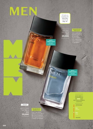 _________
DESCOBRE A
FRAGRÂNCIA
DE MEN QUE
MELHOR COMBINA
CONTIGO
_________
Men
Only
+ SUAVE
+ INTENSO
Men
Classic
_________
MEN ONLY
EDT, 100 ml
3865
29,99€
_________
Vê todos os
produtos da
linha Men
a partir da
pág. 112
NOVA
EMBALAGEM
MESMA
FRAGRÂNCIA
NOVA
EMBALAGEM
MESMA
FRAGRÂNCIA
Uma fragrância
perfeita para o dia a
dia, com a frescura
das especiarias frias
e madeiras húmidas.
Uma combinação
quente e intensa
da força do
couro e âmbar
com especiarias
como a pimenta
e o gengibre.
_________
MEN CLASSIC
EDT, 100 ml
3225
29,99€
_________
AMADEIRADA
AROMÁTICA
AMADEIRADA
AMBARADA
VEGAN
106
 