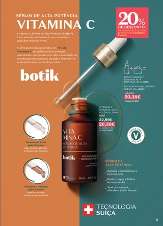 SÉRUM DE
ALTA POTÊNCIA
_ Ilumina e uniformiza o
tom da pele
_ Reduz rugas e linhas
de expressão
_ Textura aquosa,
ultraleve e não oleosa
Vitamina C Sérum de Alta Potência de Botik
é um potente antioxidante que combate a
ação dos radicais livres.
A fórmula foi desenvolvida com 10% de
Vitamina C estabilizada de tecnologia
patenteada, que possui uma alta capacidade de
penetração nas camadas da pele e mantém-se
estável do início ao ﬁm do produto.
SÉRUM DE ALTA POTÊNCIA
BOTIK VITAMINA C
SÉRUM DE ALTA
POTÊNCIA, 30 ml (6307)
+
BOTIK ÁCIDO HIALURÓNICO
CREME, 40 g (6311)
62,98€
50,38€
Poupa: 12,60€
Vitamina C Botik
após 3 meses
Não oxida e garante
a eﬁcácia do produto
Vitamina C oxidada
após 3 meses
Aparência mais
escura e sem eﬁcácia
9
VITAMINA C
SÉRUM DE ALTA
POTÊNCIA, 30 ml
6307
32,99€
26,39€
na compra de 2
ou mais/cada
20
DE DESCONTO
na compra de 2 ou mais
produtos de Cuidados
Faciais
%
VITAMINA C
 