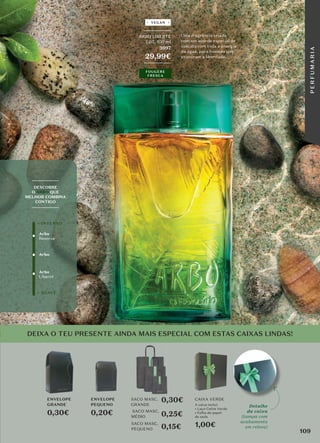 Arbo
Reserva
Arbo
+ SUAVE
+ INTENSO
Arbo
Liberté
_________
DESCOBRE
O ARBO QUE
MELHOR COMBINA
CONTIGO
_________
_________
ARBO LIBERTÉ
EDT, 100 ml
3697
29,99€
_________
Uma fragrância criada
com um acorde especial de
cascata com toda a energia
da água, para homens que
procuram a liberdade.
FOUGÈRE
FRESCA
VEGAN
DEIXA O TEU PRESENTE AINDA MAIS ESPECIAL COM ESTAS CAIXAS LINDAS!
SACO MASC.
GRANDE
SACO MASC.
MÉDIO
SACO MASC.
PEQUENO
CAIXA VERDE
ENVELOPE
PEQUENO
0,20€
A caixa inclui:
• Laço Cetim Verde
• Folha de papel
de seda
1,00€
ENVELOPE
GRANDE
0,30€
0,30€
0,25€
0,15€
Detalhe
da caixa
(tampa com
acabamento
em relevo)
109
P
E
R
F
U
M
A
R
I
A
 