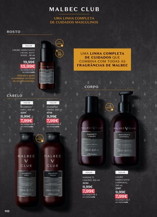ROSTO
CABELO
CORPO
UMA LINHA COMPLETA
DE CUIDADOS QUE
COMBINA COM TODAS AS
FRAGRÂNCIAS DE MALBEC
30
SHAMPOO
GREY, 250 ml
5284
9,99€
7,99€
na compra de 2
ou mais/cada
SHAMPOO
FRESH, 250 ml
6148
9,99€
7,99€
na compra de 2
ou mais/cada
MALBEC CLUB
UMA LINHA COMPLETA
DE CUIDADOS MASCULINOS
Hidrata e ajuda
a combater os sinais
do envelhecimento.
CREME HIDRATANTE
FACIAL ANTI-
IDADE , 50 ml
5229
19,99€
15,99€
na compra de 2
ou mais/cada
LOÇÃO
HIDRATANTE
CORPORAL,
250 ml
2367
9,99€
7,99€
na compra de 2
ou mais/cada
SABONETE
LÍQUIDO, 250 ml
5230
9,99€
7,99€
na compra de 2
ou mais/cada
VEGAN
VEGAN VEGAN
VEGAN VEGAN
110
 