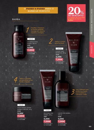 BARBA
O PASSO-A-PASSO PARA O
BARBEAR PERFEITO
3 Usa o bálsamo pós
barba ou a loção
para acalmar e
refrescar a pele.
LOÇÃO PÓS BARBA,
150 ml
6150
9,99€
7,99€
na compra de 2
ou mais/cada
BÁLSAMO PÓS
BARBA, 100 g
1587
9,99€
7,99€
na compra de 2
ou mais/cada
PASTA MODELADORA
BARBA E BIGODE, 85 g
6149
9,99€
7,99€
na compra de 2
ou mais/cada
4 Aplica a pomada
para modelar a tua
barba e bigode.
VEGAN
VEGAN
VEGAN
1 Espalha o shampoo
na barba molhada,
massaja até obteres
espuma e enxágua.
SHAMPOO PARA
BARBA, 100 ml
6151
9,99€
7,99€
na compra de 2
ou mais/cada
2 Aplica o creme
para barbear.
VEGAN
CREME PARA
BARBEAR, 150 g
5226
9,99€
7,99€
na compra de 2
ou mais/cada
20
DE DESCONTO
na compra de 2 ou mais
produtos da marca
Malbec
%
111
C
U
I
D
A
D
O
S
M
A
S
C
U
L
I
N
O
S
PROMOÇÃO
 