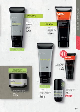 CABELOS
PELE E CABELOS
LIMPOS E MACIOS
CREME
HIDRATANTE
PARA MÃOS, 50 g
183
9,99€
DESODORIZANTE
ROLL ON, 55 ml
184
9,99€
5,99€
VEGAN
VEGAN
A
P
R O V E I T
E
Ú
L
T
I
M
OS CI
C
L
O
S
CORPO
POMADA MODELADORA
ALTA FIXAÇÃO, 100 g
5432
9,99€
SHAMPOO
ANTI-CASPA,
200 ml
5389
9,99€
SHOWER GEL CORPO
& CABELO, 205 g
181
9,99€
LOÇÃO
HIDRATANTE
CORPORAL, 200 g
3866
12,99€
MODELA O DIA TODO
COM EFEITO MATE E
SEM DEIXAR OS CABELOS PESADOS
REDUZ A CASPA DESDE A
PRIMEIRA APLICAÇÃO
113
C
U
I
D
A
D
O
S
M
A
S
C
U
L
I
N
O
S
PROMOÇÃO
 