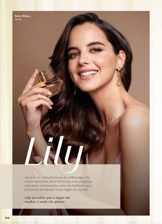 Através do raro processo do enfleuráge, Lily
cria fragrâncias ultra femininas e de presença
marcante, exatamente como as mulheres que
procuram fortalecer o seu lugar no mundo.
Lily acredita que o lugar da
mulher é onde ela quiser.
Sara Matos
Atriz
114
 