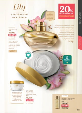 A ELEGÂNCIA DE
UM CLÁSSICO
A textura única do
creme acetinado
forma uma película
que mantém a
pele perfumada
e intensamente
hidratada até 48h.
A fragrância da Flor do Lírio é
extraída por meio da enfleurage,
processo artesanal que
traduz com fidelidade as
melhores notas dos lírios
recém-colhidos, criando
a fragrância única
de Lily.
_________
LILY EAU DE
PARFUM, 75 ml
592
45,99€
36,79€
na compra de 2
ou mais/cada
_________
Uma fragrância
sofisticada que
traz o contraste da
frescura da lavanda
com o calor da
baunilha.
FLORAL
BOUQUET
LILY CREME
ACETINADO
HIDRATANTE
CORPORAL, 250 g
597
18,99€
15,19€
na compra de 2
ou mais/cada
LILY
Fragrância
que fica na
pele mais
de 8 horas
LILY ÓLEO PERFUMADO
CORPORAL, 150 ml
598
13,99€
11,19€
na compra de 2
ou mais/cada
VEGAN
Nº1
P
REFERID
O
115
P
E
R
F
U
M
A
R
I
A
PROMOÇÃO
20
DE DESCONTO
na compra de 2 ou mais
produtos da marca Lily
%
 