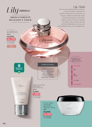 _________
LILY ABSOLU EAU
DE PARFUM, 75 ml
6432
45,99€
36,79€
na compra de 2
ou mais/cada
_________
FLORIENTAL
FRUTAL
CREME ACETINADO
HIDRATANTE
PARA MÃOS, 50 g
6434
9,99€
7,99€
na compra de 2
ou mais/cada
A textura única do
creme acetinado,
forma uma película
que mantém a
pele perfumada
e intensamente
hidratada, até 48h.
CREME ACETINADO
Lily Absolu
tem na sua composição o exclusivo
Lírio de Grasse, cultivado no
jardim do Boticário em Grasse, na
França, cidade reconhecida como
berço da perfumaria. Uma flor
especial, que precisa de cuidado
no cultivo e que, apesar da sua
extrema delicadeza, revela uma
intensidade única na sua fragrância.
ABSOLUTAMENTE
DELICADO E ÚNICO
MY LILY CREME
ACETINADO
HIDRATANTE
CORPORAL, 250 g
4121
18,99€
15,19€
na compra de 2
ou mais/cada
Lily
Lily
Absolu
Love Lily
+ DELICADO
+ INTENSO
_________
DESCOBRE O LILY
QUE MELHOR
COMBINA CONTIGO
_________
116
 