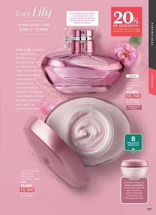 O PENDENTE EM FORMA
DE LÍRIO
USADO COMO UM BONITO
NUM FIO OU
NUMA PULSEIRA
O MELHOR VEM
COM O TEMPO
LOVE LILY CREME
ACETINADO
HIDRATANTE
CORPORAL, 250 g
5334
18,99€
15,19€
na compra de 2
ou mais/cada
Love Lily combina
a sofisticação
do lírio com a
exclusividade do
acorde Grand
Rose, que nasce da
alquimia perfeita
entre os óleos
essenciais de
rosas de França,
Turquia e Bulgária,
respeitando o tempo
que elas precisam
para gerar a
essência perfeita.
FLORIENTAL
ROSA
_________
LOVE LILY EAU DE
PARFUM, 75 ml
5333
45,99€
36,79€
na compra de 2
ou mais/cada
_________
VEGAN
A textura única do
creme acetinado
forma uma película
que mantém a
pele perfumada
e intensamente
hidratada até 48h.
117
P
E
R
F
U
M
A
R
I
A
PROMOÇÃO
20
DE DESCONTO
na compra de 2 ou mais
produtos da marca Lily
%
 