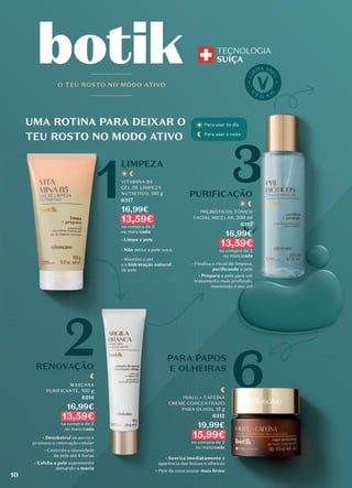 PARA PAPOS
E OLHEIRAS
UMA ROTINA PARA DEIXAR O
TEU ROSTO NO MODO ATIVO
LIMPEZA
PURIFICAÇÃO
1
6
3
O TEU ROSTO NO MODO ATIVO
RENOVAÇÃO
2
Para usar de dia
Para usar à noite
VITAMINA B5
GEL DE LIMPEZA
NUTRITIVO, 150 g
6317
16,99€
13,59€
na compra de 2
ou mais/cada
• Limpa a pele
• Não deixa a pele seca
• Mantém o pH
e a hidratação natural
da pele
MÁSCARA
PURIFICANTE, 100 g
6314
16,99€
13,59€
na compra de 2
ou mais/cada
• Desobstrui os poros e
promove a renovação celular
• Controla a oleosidade
da pele até 8 horas
• Esfolia a pele suavemente
deixando-a macia
HIALU + CAFEÍNA
CREME CONCENTRADO
PARA OLHOS, 15 g
6312
19,99€
15,99€
na compra de 2
ou mais/cada
• Suaviza imediatamente a
aparência das bolsas e olheiras
• Pele da zona ocular mais ﬁrme
PREBIÓTICOS TÓNICO
FACIAL MICELAR, 200 ml
6315
16,99€
13,59€
na compra de 2
ou mais/cada
• Finaliza o ritual de limpeza,
puriﬁcando a pele
• Prepara a pele para um
tratamento mais profundo,
mantendo o seu pH
RENOVAÇÃO
MÁSCARA
PURIFICANTE,
16,99€
Desobstrui os poros e
promove a renovação celular
Controla a oleosidade
da pele até 8 horas
deixando-a
tratamento mais profundo,
PARA PAPOS
E OLHEIRAS
E OLHEIRAS
HIALU + CAFEÍNA
CREME CONCENTRADO
PARA OLHOS,
15,99€
15,99€
Suaviza imediatamente
aparência das bolsas e olheiras
Pele da zona ocular
tratamento mais profundo,
PARA PAPOS
PARA PAPOS
PARA PAPOS
E OLHEIRAS
E OLHEIRAS
RENOVAÇÃO
MÁSCARA
PURIFICANTE,
16,99€
os poros e
promove a renovação celular
Controla a oleosidade
da pele até 8 horas
deixando-a macia
macia
HIALU + CAFEÍNA
CREME CONCENTRADO
PARA OLHOS,
15,99€
15,99€
Suaviza imediatamente
aparência das bolsas e olheiras
• Pele da zona ocular
tratamento mais profundo,
PURIFICAÇÃO
PURIFICAÇÃO
Para usar de dia
Para usar à noite
PREBIÓTICOS TÓNICO
FACIAL MICELAR,
16,99€
Finaliza o ritual de limpeza,
puriﬁcando
a pele para um
tratamento mais profundo,
mantendo o seu pH
PURIFICAÇÃO
Para usar de dia
Para usar à noite
PREBIÓTICOS TÓNICO
FACIAL MICELAR,
16,99€
Finaliza o ritual de limpeza,
puriﬁcando a pele
a pele para um
tratamento mais profundo,
mantendo o seu pH
PARA PAPOS
E OLHEIRAS
HIALU + CAFEÍNA
CREME CONCENTRADO
15,99€
15,99€
Suaviza imediatamente a
aparência das bolsas e olheiras
mais ﬁrme
10
 