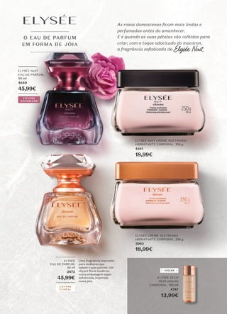 O EAU DE PARFUM
EM FORMA DE JÓIA
_________
ELYSÉE NUIT
EAU DE PARFUM,
50 ml
4640
45,99€
_________
ELYSÉE CREME ACETINADO
HIDRATANTE CORPORAL, 250 g
3963
18,99€
ELYSÉE NUIT CREME ACETINADO
HIDRATANTE CORPORAL, 250 g
4641
18,99€
As rosas damascenas ficam mais lindas e
perfumadas antes do amanhecer.
E é quando as suas pétalas são colhidas para
criar, com o toque adocicado do macaron,
a fragrância sofisticada do Elysée Nuit.
_________
ELYSÉE
EAU DE PARFUM,
50 ml
2873
45,99€
_________
Uma fragrância marcante
para mulheres que
sabem o que querem. Um
chypre floral moderno
numa embalagem super
soﬁsticada, inspirada
numa jóia.
CHYPRE
GOURMAND
CHYPRE
FLORAL
ELYSÉE ÓLEO
PERFUMADO
CORPORAL, 150 ml
4787
13,99€
VEGAN
118
 