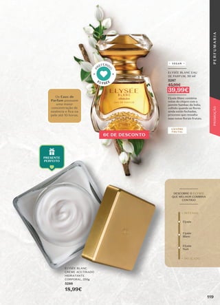 ELYSÉE BLANC
CREME ACETINADO
HIDRATANTE
CORPORAL, 250g
5288
18,99€
_________
ELYSÉE BLANC EAU
DE PARFUM, 50 ml
5287
45,99€
39,99€
_________
Elysée Blanc combina
notas do chipre com o
jasmim Sambac da Índia,
colhido quando as flores
ainda estão fechadas,
processo que ressalta
suas notas florais frutais.
Elysée
Elysée
Blanc
Elysée
Nuit
+ DELICADO
+ INTENSO
_________
DESCOBRE O ELYSÉE
QUE MELHOR COMBINA
CONTIGO
_________
Os Eaux de
Parfum possuem
uma maior
concentração de
essência e ﬁca na
pele até 10 horas.
CHYPRE
FRUTAL
VEGAN
ELYSÉE
P
REFERID
O
6€ DE DESCONTO
119
P
E
R
F
U
M
A
R
I
A
PROMOÇÃO
 