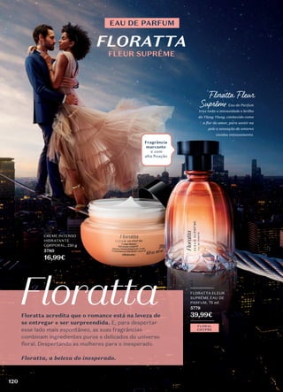 Floratta acredita que o romance está na leveza de
se entregar e ser surpreendida. E, para despertar
esse lado mais espontâneo, as suas fragrâncias
combinam ingredientes puros e delicados do universo
floral. Despertando as mulheres para o inesperado.
Floratta, a beleza do inesperado.
_________
FLORATTA FLEUR
SUPRÊME EAU DE
PARFUM, 75 ml
5779
39,99€
_________
FLORAL
CHYPRE
FLORATTA
EAU DE PARFUM
FLEUR SUPRÊME
Floratta Fleur
Suprême Eau de Parfum
traz toda a intensidade e brilho
do Ylang Ylang, conhecido como
a flor do amor, para sentir na
pele a sensação de amores
vividos intensamente.
Fragrância
marcante
e com
alta ﬁxação
CREME INTENSO
HIDRATANTE
CORPORAL, 250 g
5780
16,99€
120
 
