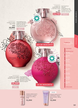 12,99€ 12,99€
CREME HIDRATANTE
CORPORAL FLORES
SECRETAS, 200 g
4716
CREME HIDRATANTE
CORPORAL AMOR
DE LAVANDA, 200 g
4713
VEGAN
25% DE DESCONTO
3€ DE DESCONTO
Floratta
Red
Floratta
Rose
Floratta
L'Amore
Floratta
Blue
Floratta
Flores
Secretas
Floratta
Cerejeira
em Flor
Floratta
Love Flower
+ DELICADO
+ INTENSO
_________
DESCOBRE O
FLORATTA QUE
MELHOR COMBINA
CONTIGO
_________
Eau de parfum
Floratta
Fleur Suprême
Uma fragrância
delicada,
para mulheres que
acreditam que cada
momento da sua vida
pode ser renovado.
_________
FLORATTA
CEREJEIRA EM
FLOR EDT, 75 ml
629
32,99€
24,74€
_________
FLORIENTAL
FRUTAL
Uma fragrância
inspirada no ﬁgo e
suas flores secretas.
Descubra o amor onde
menos se espera!
_________
FLORATTA FLORES
SECRETAS EDT, 75 ml
4715
32,99€
28,99€
_________
FLORAL
FRUTAL
FLORIENTAL
FRUTAL
_________
FLORATTA RED
EDT, 75 ml
5666
32,99€
_________
Uma fragrância que
combina a delicadeza
da flor da maçã de
Vermont com a doçura
inesperada do fruto.
F
LORATT
A
P
REFERID
O
F
LORATT
A
P
REFERID
O
121
P
E
R
F
U
M
A
R
I
A
PROMOÇÃO
 