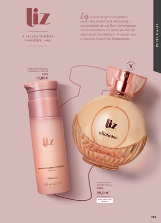 Liz A nova fragrância junta o
poder das madeiras à delicadeza e
sensualidade de um floral arrebatador.
A sua assinatura é a união do óleo da
sofisticada Íris Absoluta Francesa com
a força do Vetiver de Madagáscar.
AMADEIRADO
FLORAL
_________
LIZ EDT, 100 ml
6383
29,99€
_________
SABONETE LÍQUIDO
CORPORAL, 200 ml
6676
12,99€
A BELEZA VEM DAS
SUAS ESCOLHAS
123
P
E
R
F
U
M
A
R
I
A
 