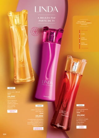 A BELEZA FAZ
PARTE DE TI
_________
LINDA FELICIDADE
EDT, 100 ml
5408
29,99€
_________
A combinação da baunilha
com caramelo, frutas
vermelhas e limão-italiano,
numa fragrância marcante
e cheia de alegria.
FLORIENTAL
AMADEIRADA
VEGAN
_________
LINDA RADIANCE
EDT, 100 ml
1068
29,99€
_________
A radiante energia
das frutas com
a delicadeza
das flores.
FLORAL
FLORAL
VEGAN
_________
LINDA EDT, 100 ml
1067
29,99€
_________
Uma fragrância
vibrante para
mulheres alegres
com o toque
marcante da
madeira.
VEGAN
FLORIENTAL
FRUTAL
Linda
Linda
Radiance
_________
DESCOBRE O LINDA
QUE MELHOR COMBINA
CONTIGO
_________
+ INTENSO
+ DELICADO
Linda
Felicidade
124
 