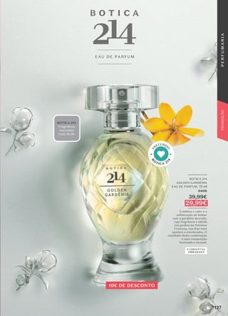 BOTICA 214
Fragrância
marcante
mais de 8h
E AU D E PA R F U M
_________
BOTICA 214
GOLDEN GARDÉNIA
EAU DE PARFUM, 75 ml
6408
39,99€
29,99€
_________
Combina o calor e a
soﬁsticação do âmbar
com a gardénia dourada,
cuja fragrância é obtida
nos jardins da Polinésia
Francesa, nos dias mais
quentes e ensolarados. O
resultado desta combinação
é uma composição
iluminada e sensual.
FLORIENTAL
AMBARADA
B
O
TICA 21
4
P
REFERID
O
10€ DE DESCONTO
127
P
E
R
F
U
M
A
R
I
A
PROMOÇÃO
 