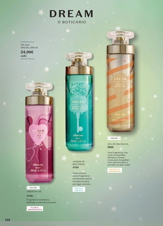 DREAM
O BOTICÁRIO
CÉU DE BAUNILHA,
5935
Uma fragrância com
notas de baunilha,
damasco e frutas
roxas para mergulhar
num universo doce e
permitir-se sem medo!
_________
SPLASH
DREAM, 200 ml
24,99€
cada
_________
AMOR NO AR
4708
Fragrância romântica,
delicada e cheia de encantos.
FLORAL
AMADEIRADA
VEGAN
ORIENTAL
GOURMAND
VEGAN
JARDIM DE
MISTÉRIOS
4709
Notas frutais
numa fragrância
energizante que te
transporta para
um lugar secreto.
FRUTAL
FRESCA
128
 