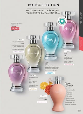 ANNI SWEETY
6262
ANNI
141
Uma fragrância
delicada, para
mulheres que
vivem a vida com
muita doçura.
OS ÍCONES DO BOTICÁRIO QUE
FAZEM PARTE DA TUA HISTÓRIA
BOTICOLLECTION
_________
BOTICOLLECTION
EDT, 100 ml
19,99€
16,99€
cada
_________
NEW ACQUA FRESCA
4898
Uma fragrância cítrica,
para mulheres que
adoram uma conversa
tranquila na varanda.
ACQUA FRESCA
76
Uma fragrância
fresca, para
mulheres que
vivem a vida com
muita leveza.
THATY
2216
Uma fragrância jovem,
para mulheres que amam
surpresas e vivem a vida
com muita imaginação.
Anni
Sweety
é uma
combinação
alegre e
colorida
de notas
adocicadas
frutais, com o
aconchego do
calor do sândalo.
CÍTRICA FLORAL
CÍTRICA
AMADEIRADA
LAVANDA
AROMÁTICA
FLORAL FRUTAL
FLORAL FRUTAL
VEGAN
VEGAN
VEGAN
VEGAN
B
O
T
ICOLLECT
I
O
N
P
REFERID
O
129
P
E
R
F
U
M
A
R
I
A
PROMOÇÃO
 