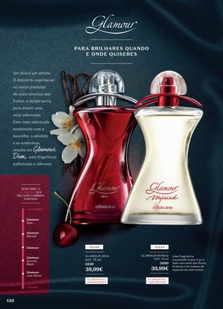 _________
GLAMOUR DIVA
EDT, 75 ml
6530
39,99€
_________
Ser diva é um direito.
O Boticário inspirou-se
no maior produtor
da mais atrativa das
frutas, a cereja-turca,
para trazer uma
nota adocicada.
Esta nota adocicada
combinada com a
baunilha, o sândalo
e as amêndoas,
resulta em Glamour
Diva, uma fragrância
sofisticada e vibrante.
_________
GLAMOUR MYRIAD
EDT, 75 ml
3090
39,99€
_________
Uma fragrância
encantadora que traz o
lado marcante das flores
brancas com toques de
especiarias marcantes.
_________
DESCOBRE O
GLAMOUR QUE
MELHOR COMBINA
CONTIGO
_________
Glamour
Myriad
Glamour
Just Shine!
Glamour
Glamour
Diva
Glamour
Secrets
Black
+ SUAVE
+ INTENSO
FLORIENTAL
AMADEIRADA
FLORIENTAL
GOURMAND
PARA BRILHARES QUANDO
E ONDE QUISERES
VEGAN VEGAN
130
 