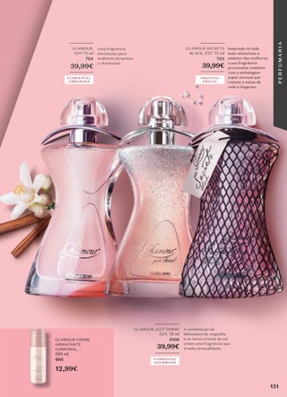 _________
GLAMOUR JUST SHINE!
EDT, 75 ml
5109
39,99€
_________
A combinação da
delicadeza da magnólia
e os raros cristais de sal
criam uma fragrância que
irradia sensualidade.
GLAMOUR CREME
HIDRATANTE
CORPORAL,
200 ml
695
12,99€
_________
GLAMOUR,
EDT 75 ml
704
39,99€
_________
Uma fragrância
envolvente para
mulheres atraentes
e charmosas.
FLORIENTAL
AMBARADA
FLORIENTAL
GOURMAND
_________
GLAMOUR SECRETS
BLACK, EDT 75 ml
703
39,99€
_________
Inspirado no lado
mais misterioso e
sedutor das mulheres,
a sua fragrância
provocante combina
com a embalagem
super sensual que
remete a meias de
rede e lingeries.
ORIENTAL
FRUTAL
131
P
E
R
F
U
M
A
R
I
A
 